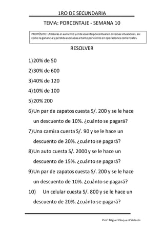 1RO DE SECUNDARIA
Prof.Miguel VásquezCalderón
TEMA: PORCENTAJE - SEMANA 10
RESOLVER
1)20% de 50
2)30% de 600
3)40% de 120
4)10% de 100
5)20% 200
6)Un par de zapatos cuesta S/. 200 y se le hace
un descuento de 10%. ¿cuánto se pagará?
7)Una camisa cuesta S/. 90 y se le hace un
descuento de 20%. ¿cuánto se pagará?
8)Un auto cuesta S/. 2000 y se le hace un
descuento de 15%. ¿cuánto se pagará?
9)Un par de zapatos cuesta S/. 200 y se le hace
un descuento de 10%. ¿cuánto se pagará?
10) Un celular cuesta S/. 800 y se le hace un
descuento de 20%. ¿cuánto se pagará?
PROPÓSITO:Utilizarásel aumentoyel descuentoporcentual endiversassituaciones,así
como laganancia y pérdidaasociadasal tantopor cientoenoperacionescomerciales.