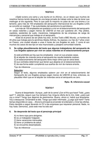 UNMSM-CENTRO PREUNIVERSITARIO Ciclo 2016-II
Semana Nº 10 (Prohibida su reproducción y venta) Pág. 13
TEXTO E
«Ojalá tuviera una cama y una ducha en la oficina», es un deseo que muchos de
nosotros hemos tenido después de una larga jornada de trabajo ante la idea de tener que
madrugar al día siguiente. Pero lo que para la mayoría no pasa de ser una broma o un
lamento, para más de 100 empleados del aeropuerto internacional de Los Ángeles (LAX)
se convirtió en realidad. Y las autoridades del aeródromo lo permitieron.
Los más de 100 empleados se quedaron a vivir en el estacionamiento del aeropuerto
en casas rodantes y pagan menos de US$100 al mes por quedarse ahí. Hay pilotos,
copilotos, asistentes de vuelo, mecánicos, trabajadores de las empresas de carga de
mercancías y personal que trabaja en el aeropuerto.
«Este es el precio de ser piloto hoy día», le dice Todd a BBC Mundo, un hombre de
45 años que trabaja para la aerolínea Alaska Airlines. Su esposa y su hijo de 7 años viven
en Fresno, una ciudad situada a unas 4 horas de Los Ángeles en auto. Y como él son
muchos los casos de ese tipo en esa improvisada y pasajera comunidad rodante.
5. Se colige plausiblemente del texto que algunos trabajadores del aeropuerto de
Los Ángeles optaron por vivir en casas rodantes en el estacionamiento porque
A) está prohibido por ley que los empleados vivan en sus propias casas.
B) el alquiler de vivienda cerca al aeropuerto les resulta bastante costoso.
C) el estacionamiento del aeropuerto tiene mejor clima que en otros lares.
D) sus contratos determinan que tienen que alojarse en el estacionamiento.
E) de esa forma están cumpliendo sus sueños de vivir de manera errante.
Tipo de inferencia: ___________________________________________
Solución:
Según el texto, algunos empleados optaron por vivir en el estacionamiento del
Aeropuerto de Los Ángeles porque pagan menos de US$100 al mes, entonces, es
plausible inferir que en el alquiler de viviendas cerca al aeropuerto es caro.
Rpta.: B, inferencia causal
TEXTO F
Suena el despertador. Aunque, ¡salir de la cama! ¡Con el frío que hace! Total, ¿para
qué? Y, además, seguro que hoy tampoco hay ninguna oferta de lo mío, total, ¿para qué
voy a mirar? Tengo que dejarme de pesimismos. Bueno, ahora sí, habrá que levantarse.
Voy a desayunar. Encenderé la tele. Tengo que estar informado. ¿Luego qué haré? Tanto
tiempo disponible en casa… Ahora lo principal es encender el ordenador y mirar las ofertas.
Estoy decidido a seguir llevando mi CV a las empresas que requieran personal. Nada, no
hay nada. Demonios, ¡todo este mes ha sido así!
6. Se desprende del texto que el personaje principal
A) no tiene ropa para abrigarse.
B) es un trabajador holgazán.
C) tiene vacaciones mensuales.
D) tiene un problema de salud.
E) se encuentra desempleado.
Tipo de inferencia: ___________________________________________
 