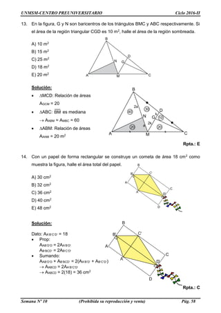 UNMSM-CENTRO PREUNIVERSITARIO Ciclo 2016-II
Semana Nº 10 (Prohibida su reproducción y venta) Pág. 58
D
A
B
C
D
B
A
C
D
A
B
C
D
B
A
C
2a
k
2k
40
A
B
D
N G
CM
a 2020
30
10
A
B
D
N G
CM
13. En la figura, G y N son baricentros de los triángulos BMC y ABC respectivamente. Si
el área de la región triangular CGD es 10 m2, halle el área de la región sombreada.
A) 10 m2
B) 15 m2
C) 25 m2
D) 18 m2
E) 20 m2
Solución:
 MCD: Relación de áreas
AGCM = 20
 ABC: BM es mediana
 AABM = AMBC = 60
 ABM: Relación de áreas
AANM = 20 m2
Rpta.: E
14. Con un papel de forma rectangular se construye un cometa de área 18 cm2 como
muestra la figura, halle el área total del papel.
A) 30 cm2
B) 32 cm2
C) 36 cm2
D) 40 cm2
E) 48 cm2
Solución:
Dato: AABCD = 18
 Prop:
AABDD = 2AABD
ABBCD = 2ABCD
 Sumando:
AABDD + ABBCD = 2(AABD + ABCD)
 AABCD = 2AABCD
 AABCD = 2(18) = 36 cm2
Rpta.: C
 