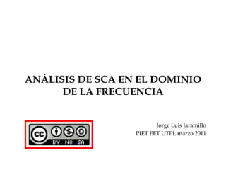 ANÁLISIS DE SCA EN EL DOMINIO
      DE LA FRECUENCIA


                         Jorge Luis Jaramillo
                  PIET EET UTPL marzo 2011
 