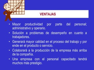 VENTAJAS

• Mayor productividad por parte del personal;
  administrativo y operario.
• Solución a problemas de desempeño en cuanto a
  trabajadores.
• Generará mayor calidad en el proceso del trabajo y por
  ende en el producto o servicio.
• Colaborará a la producción de la empresa más arriba
  de la compañía.
• Una empresa con el personal capacitado tendrá
  muchos más prestigio.
 