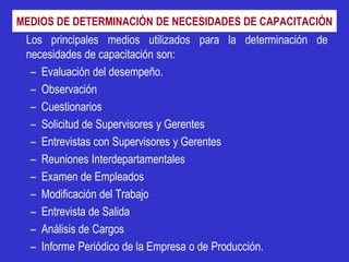 MEDIOS DE DETERMINACIÓN DE NECESIDADES DE CAPACITACIÓN
 Los principales medios utilizados para la determinación de
 necesidades de capacitación son:
  – Evaluación del desempeño.
  – Observación
  – Cuestionarios
  – Solicitud de Supervisores y Gerentes
  – Entrevistas con Supervisores y Gerentes
  – Reuniones Interdepartamentales
  – Examen de Empleados
  – Modificación del Trabajo
  – Entrevista de Salida
  – Análisis de Cargos
  – Informe Periódico de la Empresa o de Producción.
 