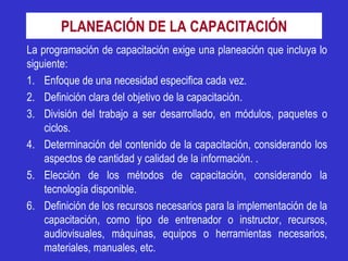 PLANEACIÓN DE LA CAPACITACIÓN
La programación de capacitación exige una planeación que incluya lo
siguiente:
1. Enfoque de una necesidad especifica cada vez.
2. Definición clara del objetivo de la capacitación.
3. División del trabajo a ser desarrollado, en módulos, paquetes o
    ciclos.
4. Determinación del contenido de la capacitación, considerando los
    aspectos de cantidad y calidad de la información. .
5. Elección de los métodos de capacitación, considerando la
    tecnología disponible.
6. Definición de los recursos necesarios para la implementación de la
    capacitación, como tipo de entrenador o instructor, recursos,
    audiovisuales, máquinas, equipos o herramientas necesarios,
    materiales, manuales, etc.
 