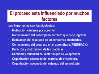 El proceso esta influenciado por muchos
                  factores
Los importantes son los siguientes:
• Motivación e interés por aprender
• Conocimiento del desempeño correcto que debe lograrse.
• Evaluación del resultado de las tentativas efectuadas.
• Conocimiento del progreso en el aprendizaje.(FEEDBACK).
• Duración y distribución de las prácticas.
• Cantidad y dificultad del material que se va aprender.
• Organización adecuada del material de enseñanza.
• Organización adecuada del esfuerzo del aprendizaje.
 