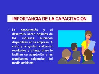 IMPORTANCIA DE LA CAPACITACION

• La      capacitación   y    el
  desarrollo hacen óptimos de
  los      recursos    humanos
  disponibles en la empresa. A
  corto y la ayudan a alcanzar
  resultados y a largo plazo le
  facilitan su adaptación a las
  cambiantes exigencias del
  medio ambiente.
 