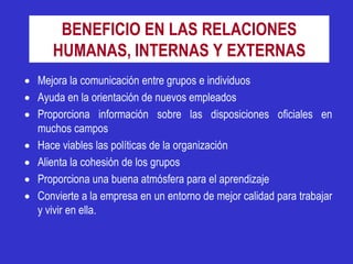 BENEFICIO EN LAS RELACIONES
      HUMANAS, INTERNAS Y EXTERNAS
 Mejora la comunicación entre grupos e individuos
 Ayuda en la orientación de nuevos empleados
 Proporciona información sobre las disposiciones oficiales en
  muchos campos
 Hace viables las políticas de la organización
 Alienta la cohesión de los grupos
 Proporciona una buena atmósfera para el aprendizaje
 Convierte a la empresa en un entorno de mejor calidad para trabajar
  y vivir en ella.
 
