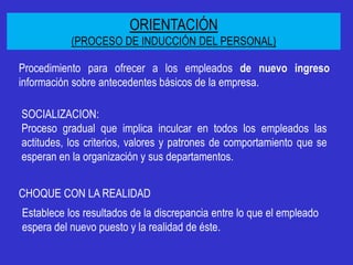 ORIENTACIÓN
           (PROCESO DE INDUCCIÓN DEL PERSONAL)

Procedimiento para ofrecer a los empleados de nuevo ingreso
información sobre antecedentes básicos de la empresa.

SOCIALIZACION:
Proceso gradual que implica inculcar en todos los empleados las
actitudes, los criterios, valores y patrones de comportamiento que se
esperan en la organización y sus departamentos.


CHOQUE CON LA REALIDAD
Establece los resultados de la discrepancia entre lo que el empleado
espera del nuevo puesto y la realidad de éste.
 