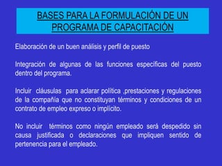 BASES PARA LA FORMULACIÓN DE UN
           PROGRAMA DE CAPACITACIÓN
Elaboración de un buen análisis y perfil de puesto

Integración de algunas de las funciones específicas del puesto
dentro del programa.

Incluir cláusulas para aclarar política ,prestaciones y regulaciones
de la compañía que no constituyan términos y condiciones de un
contrato de empleo expreso o implícito.

No incluir términos como ningún empleado será despedido sin
causa justificada o declaraciones que impliquen sentido de
pertenencia para el empleado.
 
