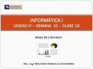 INFORMÁTICA I
UNIDAD IV – SEMANA 10 – CLASE 18
HOJA DE CÁLCULO

MSc. Ing° ROLANDO PARRAGA CHAMORRO

 