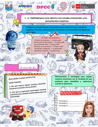 5. 3.- Habilidad para estar abierto a los estados emocionales y los
pensamientos negativos.
El objetivo es desdramatizar las situaciones que suelen provocar reacciones
negativas. Para ello, podemos poner en práctica con el estudiante las siguientes
actividades:
Actividade
Estrategia1:………………………………….
Estrategia2:…………………………………
Estrategia3:…………………………………..
Mencionamos 3 estrategias para regular
nuestras emociones con la finalidad de que
podamos estar saludables y explicamos
cuando la aplicamos:
 