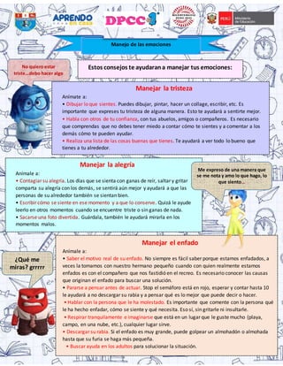 Estos consejos te ayudarana manejar tus emociones:
Manejar la tristeza
Anímate a:
• Dibujar lo que sientes. Puedes dibujar, pintar, hacer un collage, escribir, etc. Es
importante que expreses tu tristeza de alguna manera. Esto te ayudará a sentirte mejor.
• Habla con otros de tu confianza, con tus abuelos, amigos o compañeros. Es necesario
que comprendas que no debes tener miedo a contar cómo te sientes y a comentar a los
demás cómo te pueden ayudar.
• Realiza una lista de las cosas buenas que tienes. Te ayudará a ver todo lo bueno que
tienes a tu alrededor.
Manejo de las emociones
No quiero estar
triste…debo hacer algo
Manejar la alegría
Anímale a:
• Contagiar su alegría. Los días que se sienta con ganas de reír, saltar y gritar
comparta su alegría con los demás, se sentirá aún mejor y ayudará a que las
personas de su alrededor también se sientan bien.
• Escribir cómo se siente en ese momento y a que lo conserve. Quizá le ayude
leerlo en otros momentos cuando se encuentre triste o sin ganas de nada.
• Sacarse una foto divertida. Guárdala, también le ayudará mirarla en los
momentos malos.
Manejar el enfado
Anímale a:
• Saber el motivo real de su enfado. No siempre es fácil saber porque estamos enfadados, a
veces la tomamos con nuestro hermano pequeño cuando con quien realmente estamos
enfados es con el compañero que nos fastidió en el recreo. Es necesario conocer las causas
que originan el enfado para buscar una solución.
• Pararse a pensar antes de actuar. Stop el semáforo está en rojo, esperar y contar hasta 10
le ayudará a no descargar su rabia y a pensar qué es lo mejor que puede decir o hacer.
• Hablar con la persona que le ha molestado. Es importante que comente con la persona qué
le ha hecho enfadar, cómo se siente y qué necesita. Eso sí, sin gritarle ni insultarle.
• Respirar tranquilamente e imaginarse que está en un lugar que le guste mucho (playa,
campo, en una nube, etc.), cualquier lugar sirve.
• Descargar su rabia. Si el enfado es muy grande, puede golpear un almohadón o almohada
hasta que su furia se haga más pequeña.
• Buscar ayuda en los adultos para solucionar la situación.
Me expreso de una manera que
se me nota y amo lo que hago, lo
que siento…
¿Qué me
miras? grrrrr
 