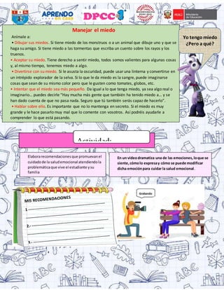 Manejar el miedo
Anímale a:
• Dibujar sus miedos. Si tiene miedo de los monstruos o a un animal que dibuje uno y que se
haga su amigo. Si tiene miedo a las tormentas que escriba un cuento sobre los rayos y los
truenos.
• Aceptar su miedo. Tiene derecho a sentir miedo, todos somos valientes para algunas cosas
y, al mismo tiempo, tenemos miedo a algo.
• Divertirse con su miedo. Si le asusta la oscuridad, puede usar una linterna y convertirse en
un intrépido explorador de la selva. Si lo que le da miedo es la sangre, puede imaginarse
cosas que sean de su mismo color pero que le gusten como tomates, globos, etc.
• Intentar que el miedo sea más pequeño. Da igual a lo que tenga miedo, ya sea algo real o
imaginario… puedes decirle “Hay mucha más gente que también ha tenido miedo a… y se
han dado cuenta de que no pasa nada. Seguro que tú también serás capaz de hacerlo”.
• Hablar sobre ello. Es importante que no lo mantenga en secreto. Si el miedo es muy
grande y le hace pasarlo muy mal que lo comente con vosotros. Así podréis ayudarle a
comprender lo que está pasando.
Yo tengo miedo
¿Pero a qué?
Actividad:
Elaborarecomendacionesque promuevanel
cuidadode la saludemocional atendiendola
problemáticaque vive el estudiante ysu
familia
En un videodramatiza una de las emociones,loque se
siente,cómolo expresay cómo se puede modificar
dicha emociónpara cuidar la salud emocional.
 