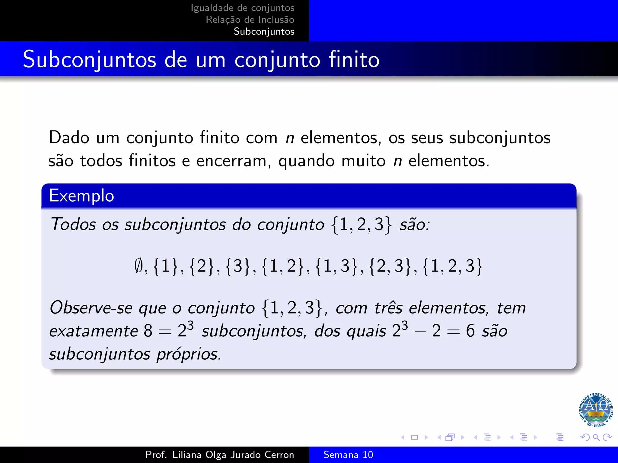 Igualdade de conjuntos
Relação de Inclusão
Subconjuntos
Subconjuntos de um conjunto finito
Dado um conjunto finito com n elementos, os seus subconjuntos
são todos finitos e encerram, quando muito n elementos.
Exemplo
Todos os subconjuntos do conjunto {1, 2, 3} são:
∅, {1}, {2}, {3}, {1, 2}, {1, 3}, {2, 3}, {1, 2, 3}
Observe-se que o conjunto {1, 2, 3}, com três elementos, tem
exatamente 8 = 23 subconjuntos, dos quais 23 − 2 = 6 são
subconjuntos próprios.
Prof. Liliana Olga Jurado Cerron Semana 10
 