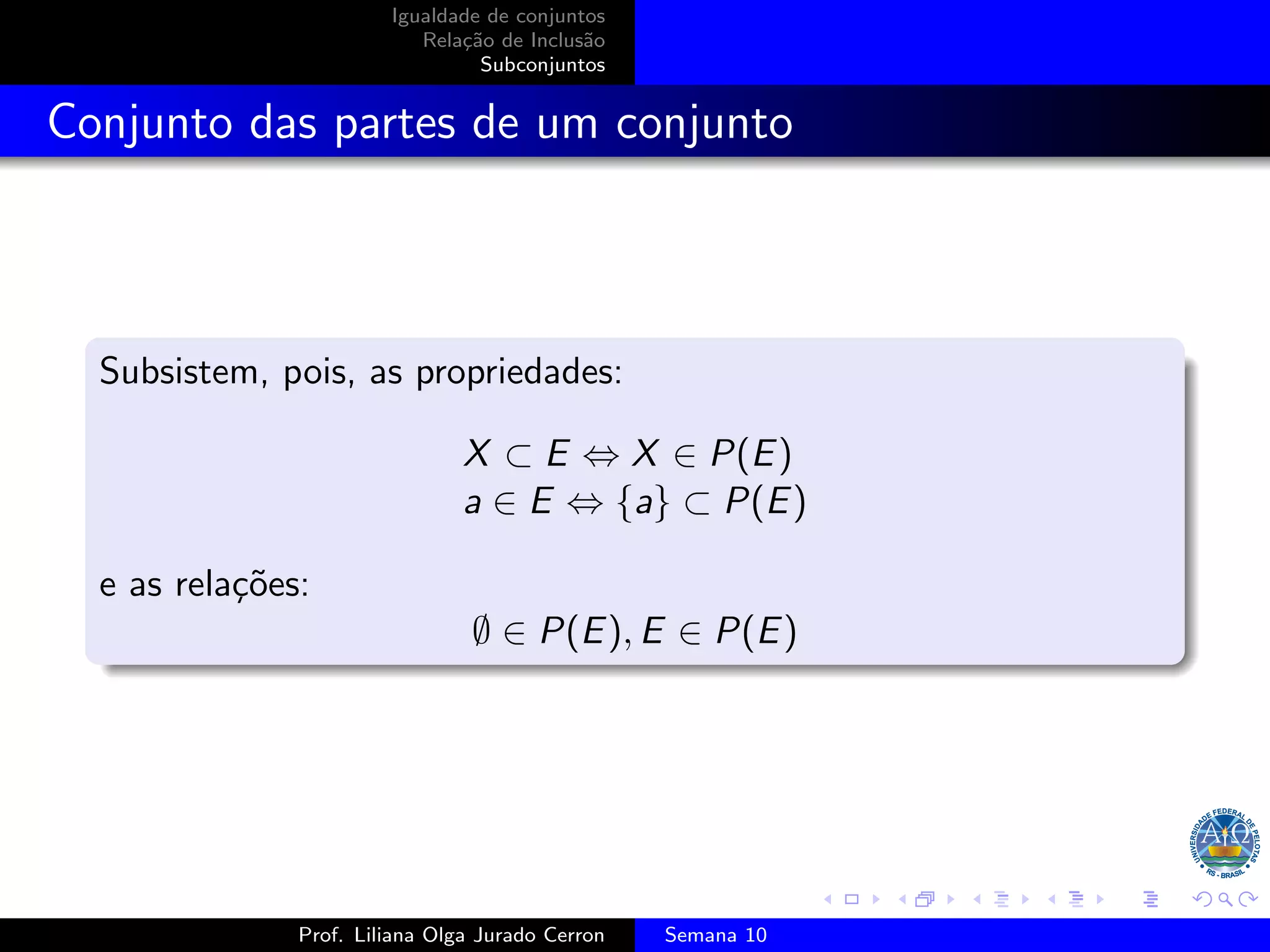 Igualdade de conjuntos
Relação de Inclusão
Subconjuntos
Conjunto das partes de um conjunto
Subsistem, pois, as propriedades:
X ⊂ E ⇔ X ∈ P(E)
a ∈ E ⇔ {a} ⊂ P(E)
e as relações:
∅ ∈ P(E), E ∈ P(E)
Prof. Liliana Olga Jurado Cerron Semana 10
 