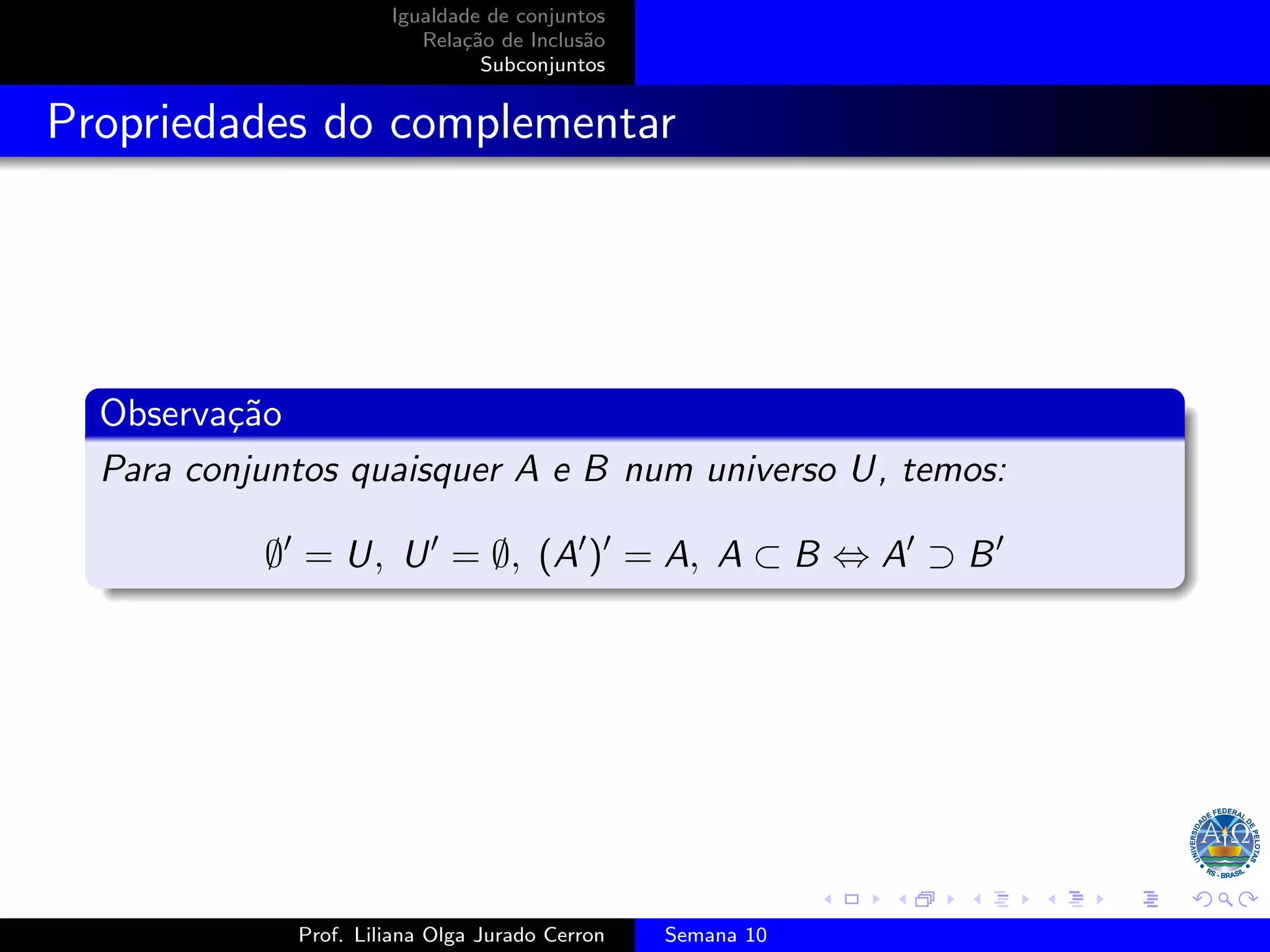 Igualdade de conjuntos
Relação de Inclusão
Subconjuntos
Propriedades do complementar
Observação
Para conjuntos quaisquer A e B num universo U, temos:
∅′
= U, U′
= ∅, (A′
)′
= A, A ⊂ B ⇔ A′
⊃ B′
Prof. Liliana Olga Jurado Cerron Semana 10
 