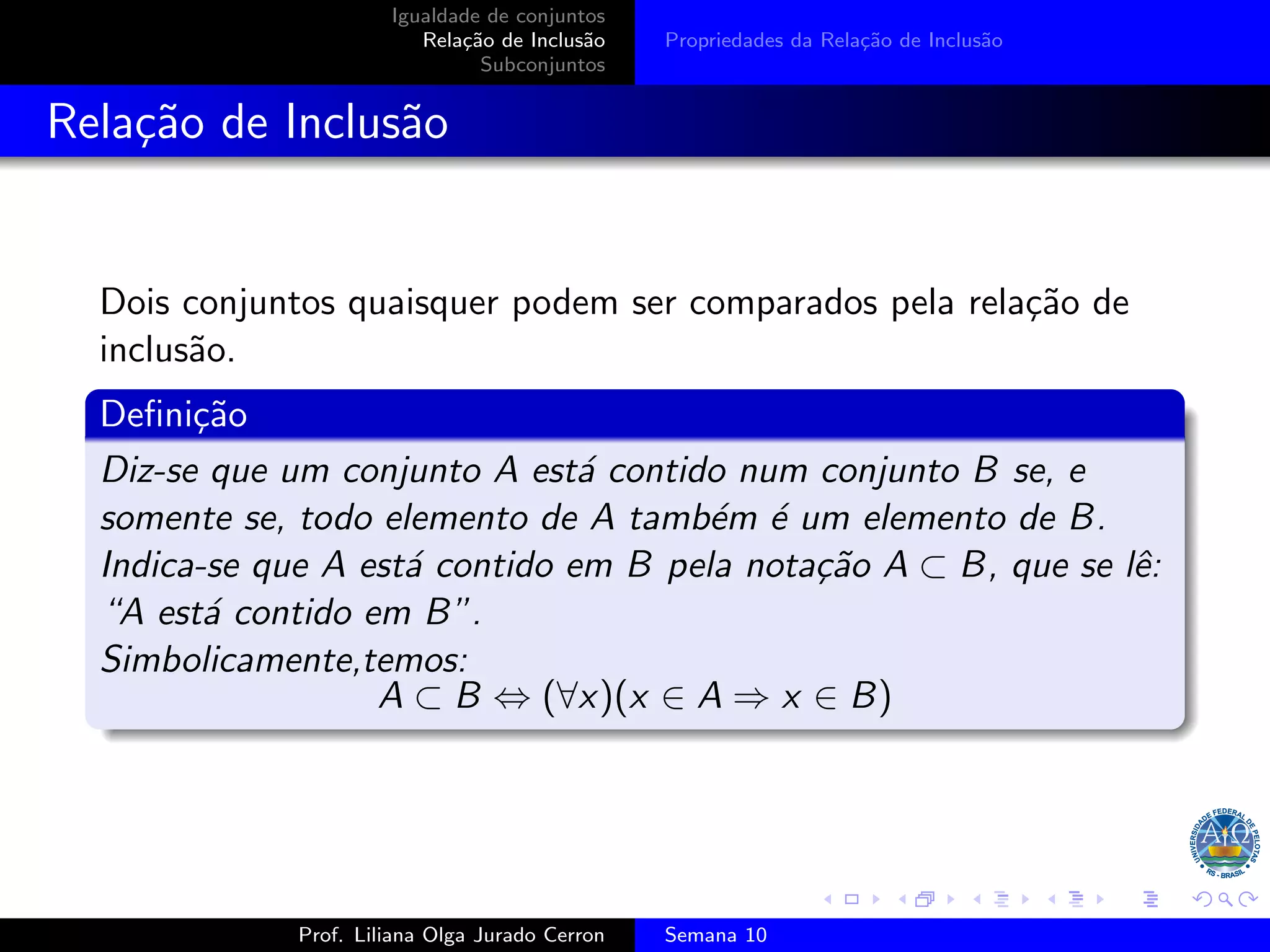 Igualdade de conjuntos
Relação de Inclusão
Subconjuntos
Propriedades da Relação de Inclusão
Relação de Inclusão
Dois conjuntos quaisquer podem ser comparados pela relação de
inclusão.
Definição
Diz-se que um conjunto A está contido num conjunto B se, e
somente se, todo elemento de A também é um elemento de B.
Indica-se que A está contido em B pela notação A ⊂ B, que se lê:
“A está contido em B”.
Simbolicamente,temos:
A ⊂ B ⇔ (∀x)(x ∈ A ⇒ x ∈ B)
Prof. Liliana Olga Jurado Cerron Semana 10
 