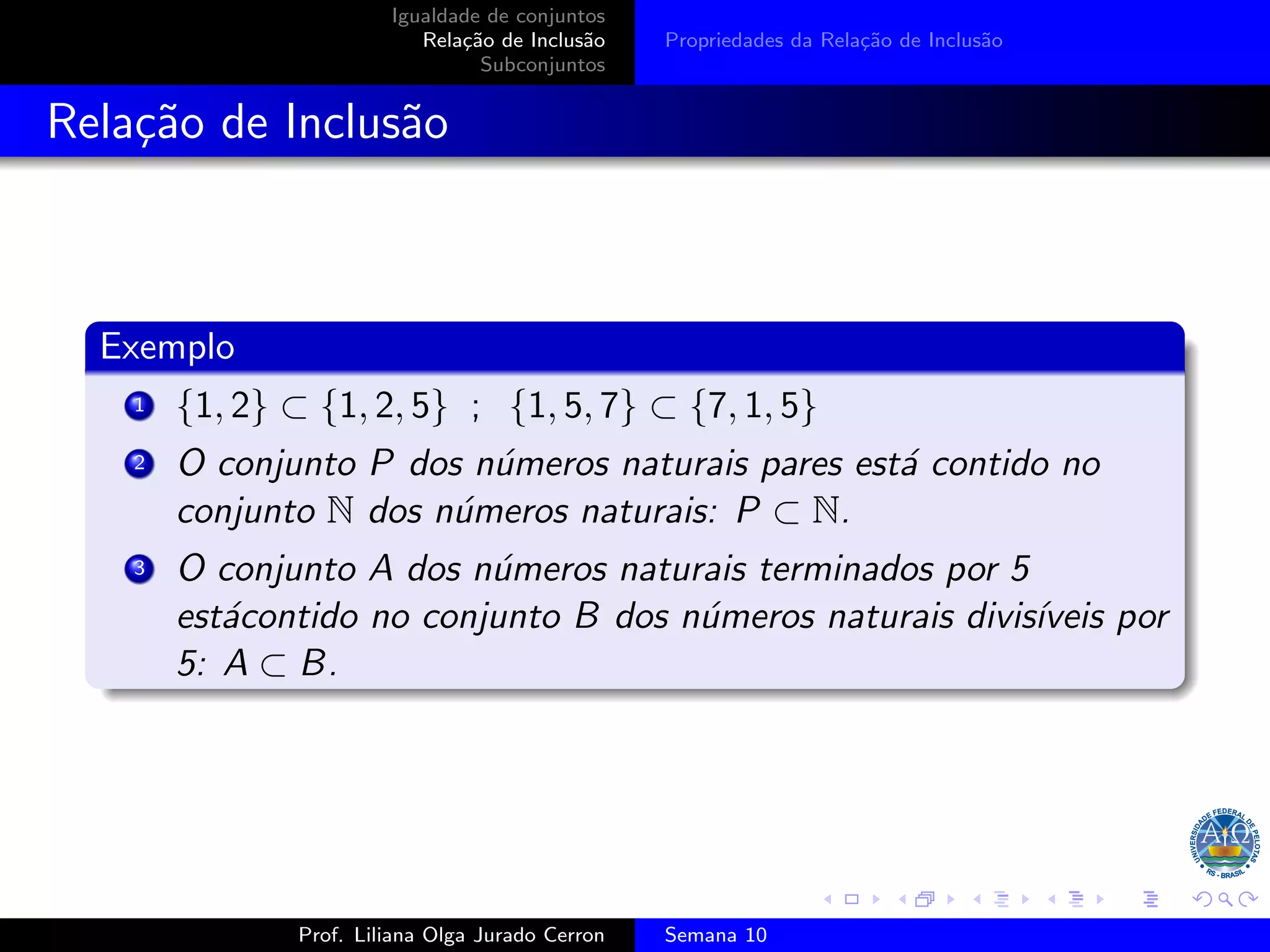 Igualdade de conjuntos
Relação de Inclusão
Subconjuntos
Propriedades da Relação de Inclusão
Relação de Inclusão
Exemplo
1 {1, 2} ⊂ {1, 2, 5} ; {1, 5, 7} ⊂ {7, 1, 5}
2 O conjunto P dos números naturais pares está contido no
conjunto N dos números naturais: P ⊂ N.
3 O conjunto A dos números naturais terminados por 5
estácontido no conjunto B dos números naturais divisı́veis por
5: A ⊂ B.
Prof. Liliana Olga Jurado Cerron Semana 10
 