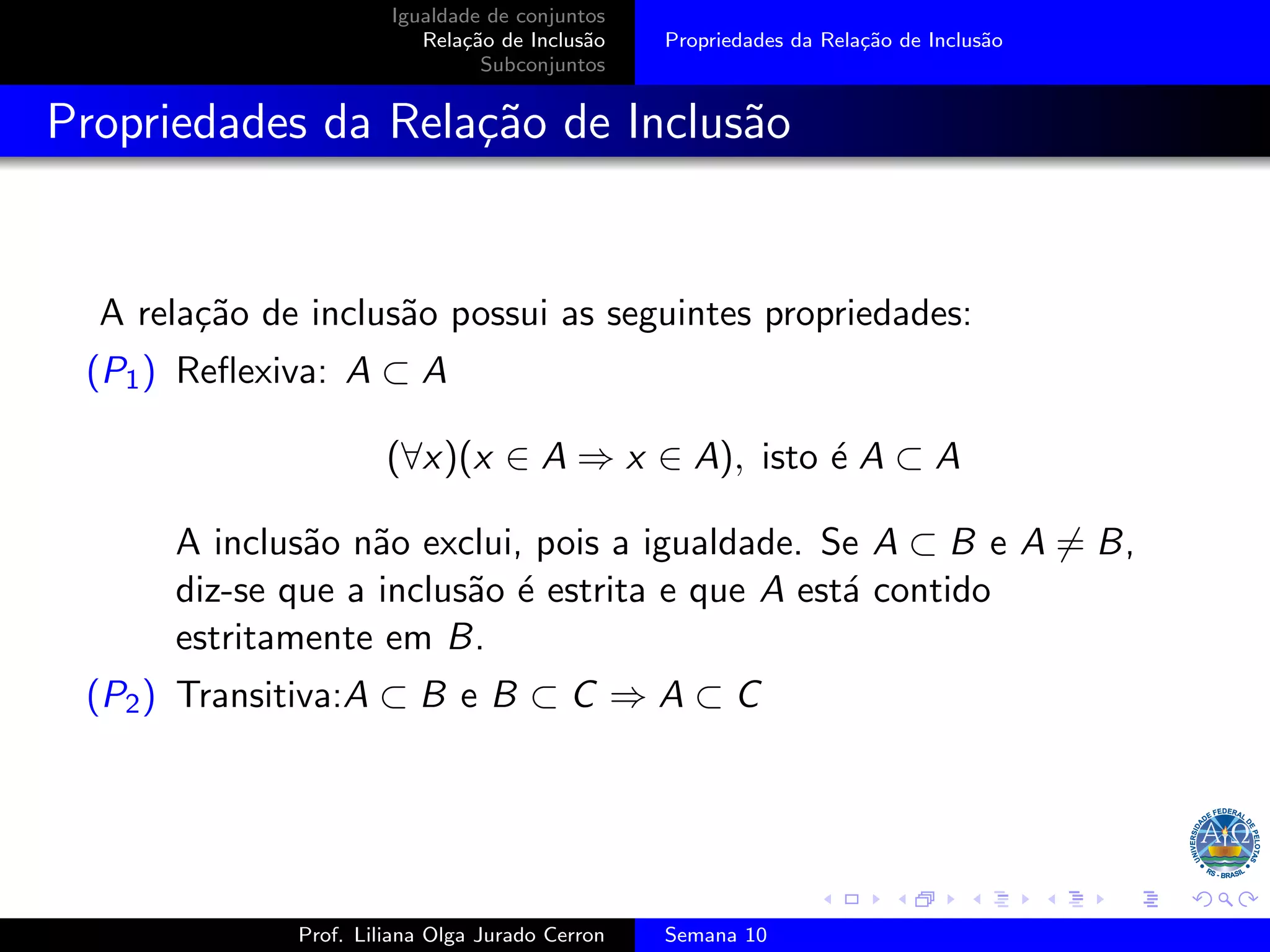 Igualdade de conjuntos
Relação de Inclusão
Subconjuntos
Propriedades da Relação de Inclusão
Propriedades da Relação de Inclusão
A relação de inclusão possui as seguintes propriedades:
(P1) Reflexiva: A ⊂ A
(∀x)(x ∈ A ⇒ x ∈ A), isto é A ⊂ A
A inclusão não exclui, pois a igualdade. Se A ⊂ B e A ̸= B,
diz-se que a inclusão é estrita e que A está contido
estritamente em B.
(P2) Transitiva:A ⊂ B e B ⊂ C ⇒ A ⊂ C
Prof. Liliana Olga Jurado Cerron Semana 10
 