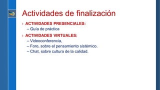 Actividades de finalización
› ACTIVIDADES PRESENCIALES:
– Guía de práctica
› ACTIVIDADES VIRTUALES:
– Videoconferencia,
– Foro, sobre el pensamiento sistémico.
– Chat, sobre cultura de la calidad.
 