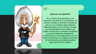 ¿Qué son las hipótesis?
Es un intento de explicación o una
respuesta "provisional" a un fenómeno. Su
función consiste en delimitar el problema
que se va a investigar según algunos
elementos tales como el tiempo, el lugar,
las características de los sujetos, etc.
Llegar a comprobar o rechazar la hipótesis
que se ha elaborado previamente,
confrontando su enunciado teórico con los
hechos empíricos, es el objetivo primordial
de todo estudio que pretenda explicar
algún campo de la realidad.
 