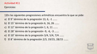Actividad #11
Ejercicios:
1)En las siguientes progresiones aritméticas encuentra lo que se pide:
a) El 9˚ término de la progresión 13, 6, -1 …….
b) El 15˚ término de la progresión 6, 16, 26 …….
c) El 12˚ término de la progresión 1, 6, 11 …….
d) El 28˚ término de la progresión -9, -6, -3 …….
e) El 10˚ término de la progresión 3/4, 5/4, 7/4 …….
f) El 8˚ término de la progresión 2/3, 19/15, 28/15 …….
 