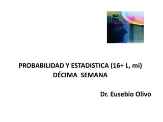 PROBABILIDAD Y ESTADISTICA (16+ L, mi)
         DÉCIMA SEMANA

                         Dr. Eusebio Olivo
 