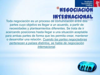 NEGOCIACIÓN INTERNACIONALToda negociación es un proceso de comunicación entre dos partes cuyo objetivo es llegar a un acuerdo, a partir de necesidades y planteamientos diferentes. Se trata de ir acercando posiciones hasta llegar a una situación aceptable para ambas partes de forma que les permita crear, mantener o desarrollar una relación. Cuando las partes negociadoras pertenecen a países distintos, se habla de negociación internacional.