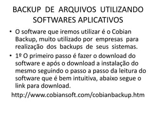 BACKUP DE ARQUIVOS UTILIZANDO
SOFTWARES APLICATIVOS
• O software que iremos utilizar é o Cobian
Backup, muito utilizado por empresas para
realização dos backups de seus sistemas.
• 1º O primeiro passo é fazer o download do
software e após o download a instalação do
mesmo seguindo o passo a passo da leitura do
software que é bem intuitiva, abaixo segue o
link para download.
http://www.cobiansoft.com/cobianbackup.htm
 