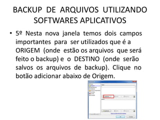 BACKUP DE ARQUIVOS UTILIZANDO
SOFTWARES APLICATIVOS
• 5º Nesta nova janela temos dois campos
importantes para ser utilizados que é a
ORIGEM (onde estão os arquivos que será
feito o backup) e o DESTINO (onde serão
salvos os arquivos de backup). Clique no
botão adicionar abaixo de Origem.
 