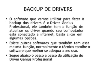 BACKUP DE DRIVERS
• O software que vamos utilizar para fazer o
backup dos drivers é o Driver Genius
Professional, ele também tem a função de
atualizar os driver quando seu computador
está conectado a internet, basta clicar em
algumas opções.
• Existe outros softwares que também tem essa
mesma função, normalmente o técnico escolhe o
software que melhor se adequa a seu uso.
• Segue abaixo o passo a passo da utilização do
Driver Genius Professional
 