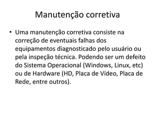 Manutenção corretiva
• Uma manutenção corretiva consiste na
correção de eventuais falhas dos
equipamentos diagnosticado pelo usuário ou
pela inspeção técnica. Podendo ser um defeito
do Sistema Operacional (Windows, Linux, etc)
ou de Hardware (HD, Placa de Vídeo, Placa de
Rede, entre outros).
 