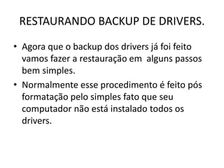 RESTAURANDO BACKUP DE DRIVERS.
• Agora que o backup dos drivers já foi feito
vamos fazer a restauração em alguns passos
bem simples.
• Normalmente esse procedimento é feito pós
formatação pelo simples fato que seu
computador não está instalado todos os
drivers.
 