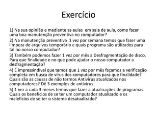 Exercício
1) Na sua opinião e mediante as aulas em sala de aula, como fazer
uma boa manutenção preventiva no computador?
2) Na manutenção preventiva 1 vez por semana temos que fazer uma
limpeza de arquivos temporário e quais programa são utilizados para
tal no nosso computador?
3) Também podemos fazer 1 vez por mês a Desfragmentação de disco.
Para que finalidade e no que pode ajudar o nosso computador a
desfragmentação?
4) É impressindível que temos que 1 vez por mês façamos a verificação
completa em busca de vírus dos computadores para que finalidade?
Quais são as causas de não termos Antivírus atualizados nos
computadores? Dê 3 exemplos de antivírus
5) 1 vez a cada 3 meses temos que fazer a atualizações de programas.
Quais os benefícios de se ter um computador atualizado e os
malefícios de se ter o sistema desatualizado?
 