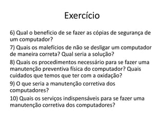 Exercício
6) Qual o beneficio de se fazer as cópias de segurança de
um computador?
7) Quais os malefícios de não se desligar um computador
de maneira correta? Qual seria a solução?
8) Quais os procedimentos necessário para se fazer uma
manutenção preventiva física do computador? Quais
cuidados que temos que ter com a oxidação?
9) O que seria a manutenção corretiva dos
computadores?
10) Quais os serviços indispensáveis para se fazer uma
manutenção corretiva dos computadores?
 