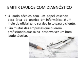 EMITIR LAUDOS COM DIAGNÓSTICO
• O laudo técnico tem um papel essencial
para área do técnico em informática, é um
meio de oficializar o serviço feito para o cliente.
• São muitas das empresas que querem
profissionais que saiba desenvolver um bom
laudo técnico.
 