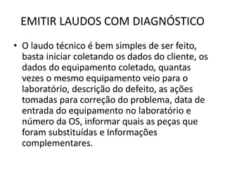 EMITIR LAUDOS COM DIAGNÓSTICO
• O laudo técnico é bem simples de ser feito,
basta iniciar coletando os dados do cliente, os
dados do equipamento coletado, quantas
vezes o mesmo equipamento veio para o
laboratório, descrição do defeito, as ações
tomadas para correção do problema, data de
entrada do equipamento no laboratório e
número da OS, informar quais as peças que
foram substituídas e Informações
complementares.
 