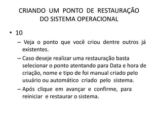 CRIANDO UM PONTO DE RESTAURAÇÃO
DO SISTEMA OPERACIONAL
• 10
– Veja o ponto que você criou dentre outros já
existentes.
– Caso deseje realizar uma restauração basta
selecionar o ponto atentando para Data e hora de
criação, nome e tipo de foi manual criado pelo
usuário ou automático criado pelo sistema.
– Após clique em avançar e confirme, para
reiniciar e restaurar o sistema.
 