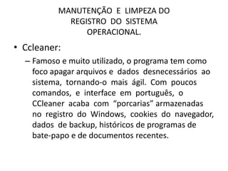 MANUTENÇÃO E LIMPEZA DO
REGISTRO DO SISTEMA
OPERACIONAL.
• Ccleaner:
– Famoso e muito utilizado, o programa tem como
foco apagar arquivos e dados desnecessários ao
sistema, tornando-o mais ágil. Com poucos
comandos, e interface em português, o
CCleaner acaba com “porcarias” armazenadas
no registro do Windows, cookies do navegador,
dados de backup, históricos de programas de
bate-papo e de documentos recentes.
 