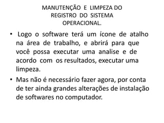 MANUTENÇÃO E LIMPEZA DO
REGISTRO DO SISTEMA
OPERACIONAL.
• Logo o software terá um ícone de atalho
na área de trabalho, e abrirá para que
você possa executar uma analise e de
acordo com os resultados, executar uma
limpeza.
• Mas não é necessário fazer agora, por conta
de ter ainda grandes alterações de instalação
de softwares no computador.
 