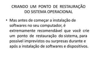 CRIANDO UM PONTO DE RESTAURAÇÃO
DO SISTEMA OPERACIONAL
• Mas antes de começar a instalação de
softwares no seu computador, é
extremamente recomendável que você crie
um ponto de restauração do sistema, para
possível imprevistos ou surpresas durante e
após a instalação de softwares e dispositivos.
 