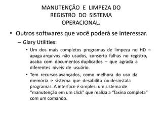MANUTENÇÃO E LIMPEZA DO
REGISTRO DO SISTEMA
OPERACIONAL.
• Outros softwares que você poderá se interessar.
– Glary Utilities:
• Um dos mais completos programas de limpeza no HD –
apaga arquivos não usados, conserta falhas no registro,
acaba com documentos duplicados – que agrada a
diferentes níveis de usuário.
• Tem recursos avançados, como melhora do uso da
memória e sistema que desabilita ou desinstala
programas. A interface é simples: um sistema de
“manutenção em um click” que realiza a “faxina completa”
com um comando.
 