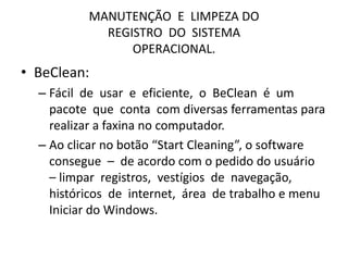 MANUTENÇÃO E LIMPEZA DO
REGISTRO DO SISTEMA
OPERACIONAL.
• BeClean:
– Fácil de usar e eficiente, o BeClean é um
pacote que conta com diversas ferramentas para
realizar a faxina no computador.
– Ao clicar no botão “Start Cleaning”, o software
consegue – de acordo com o pedido do usuário
– limpar registros, vestígios de navegação,
históricos de internet, área de trabalho e menu
Iniciar do Windows.
 