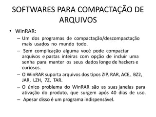 SOFTWARES PARA COMPACTAÇÃO DE
ARQUIVOS
• WinRAR:
– Um dos programas de compactação/descompactação
mais usados no mundo todo.
– Sem complicação alguma você pode compactar
arquivos e pastas inteiras com opção de incluir uma
senha para manter os seus dados longe de hackers e
curiosos.
– O WinRAR suporta arquivos dos tipos ZIP, RAR, ACE, BZ2,
JAR, LZH, 7Z, TAR.
– O único problema do WinRAR são as suas janelas para
ativação do produto, que surgem após 40 dias de uso.
– Apesar disso é um programa indispensável.
 