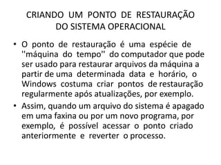 CRIANDO UM PONTO DE RESTAURAÇÃO
DO SISTEMA OPERACIONAL
• O ponto de restauração é uma espécie de
''máquina do tempo'' do computador que pode
ser usado para restaurar arquivos da máquina a
partir de uma determinada data e horário, o
Windows costuma criar pontos de restauração
regularmente após atualizações, por exemplo.
• Assim, quando um arquivo do sistema é apagado
em uma faxina ou por um novo programa, por
exemplo, é possível acessar o ponto criado
anteriormente e reverter o processo.
 