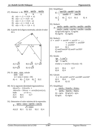 Lic. Rodolfo Carrillo Velásquez Trigonometría.
4
Centro Preuniversitario de la UNS S-11 Ingreso Directo
27) Eliminar x de: senx sen3x sen5x
a b c
 
A) 𝑎(𝑎 + 𝑐) = 𝑏 (𝑏 + 𝑎)
B) 𝑎(𝑎 – 𝑐) = 𝑏 (𝑏 – 𝑎)
C) 𝑎(𝑎 + 𝑐) = 𝑏 (𝑏 – 𝑎)
D) 𝑎(𝑎 – 𝑐) = 𝑏 (𝑏 + 𝑎)
E) 𝑎(𝑎 + 𝑏) = 𝑐 (𝑏 + 𝑐)
28) A partir de la figura mostrada, calcule el valor
de x.
A) 3 3 B) 6 3 C) 7 3
D) 9 3 E) 12 3
29) Si: sena cosa
senb cosb

, calcule
w = sena + sen(a – 2b)
A) –1 B) – 1
2
C) 0 D) 1
2
E) 2
30) En la siguiente identidad trigonométrica:
64𝑐𝑜𝑠7𝑥 – 112𝑐𝑜𝑠5𝑥 +
60𝑐𝑜𝑠3𝑥 – 10𝑐𝑜𝑠𝑥 = 𝑎𝑐𝑜𝑠(𝑏𝑥)𝑐𝑜𝑠(𝑐𝑥),
halle a + b + c.
A) 5 B) 6 C) 7
D) 8 E) 9
31) Determine el valor máximo de la expresión:
senx cosx sen3x cos3x
E
1 cosx
  


A)1/2 B) 1 C) 3/2 D) 2 E) 4
32) Simplifique:
sen12 sen6 csc9
E
cos6 1 sec3
    
     
A) 1
4
B) 1
2
C) 1 D) 2 E) 4
33) Reducir
sen2x sen8x sen14x sen20x sen26x
A
cos2x cos8x cos14x cos20x cos26x
   

   
A) tg11xB) ctg11x C) tg14x
D) ctg14x E) ctg26x
34) Reducir:
𝐴 = 𝑠𝑒𝑛5º + 𝑠𝑒𝑛10º + 𝑠𝑒𝑛15º + … …
+ 𝑠𝑒𝑛345º + 𝑠𝑒𝑛350º
+ 𝑠𝑒𝑛355º
A) 0 B) 1
C) sen5ºsen10º D) sen5º csc355º
E) sen5º
35) Siendo
2
2
tgx 1 cos x
tg 1 sen x


 
evalué y = sen(3x + ).csc(x – )
A) 5 B) 6 C) 7
D) 8 E) 9
36) Calcule:
𝐿 = 32 𝑠𝑒𝑛36º. 𝑠𝑒𝑛72º. 𝑠𝑒𝑛108º. 𝑠𝑒𝑛144º
A) 4 B) 6 C) 8
D) 10 E) 12
37) Simplifique:
cos5 3cos3 4cos
E
sen5 3sen3 4sen
    

    
A) – ctg3 B) tg3C) – tg3
D) tg3 E) ctg3
 