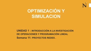 OPTIMIZACIÓN Y
SIMULACION
UNIDAD 1 : INTRODUCCIÓN A LA INVESTIGACIÓN
DE OPERACIONES Y PROGRAMACIÓN LINEAL
Semana 11: PROYECTOS REDES .
 