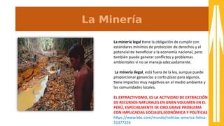 La Minería
La minería legal tene la obligación de cumplir con
estándares mínimos de protección de derechos y el
potencial de benefciar a la economía nacional, pero
también puede generar confictos y problemas
ambientales si no se maneja adecuadamente.
La minería ilegal, está 8uera de la ley, aunque puede
proporcionar ganancias a corto plazo para algunos,
tene impactos muy negatvos en el medio ambiente y
las comunidades locales.
EL EXTRACTIVISMO, ES LA ACTIVIDAD DE EXTRACCIÓN
DE RECURSOS NATURALES EN GRAN VOLUMEN EN EL
PERÚ, ESPECIALMENTE DE ORO.GRAVE PROBLEMA
CON IMPLICACIAS SOCIALES,ECONÓMICA Y POLÍTICAS
htps:////sss.bbc.com//mundo//notcias-aamerica-alatna-a
a1377234
 