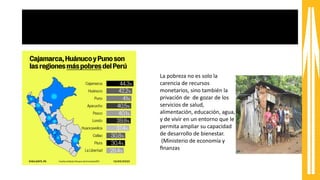 Pobreza y desigualdad
La pobreza no es solo la
carencia de recursos
monetarios, sino también la
privación de de gozar de los
servicios de salud,
alimentación, educación, agua,
y de vivir en un entorno que le
permita ampliar su capacidad
de desarrollo de bienestar.
(Ministerio de economía y
fnanzas
 