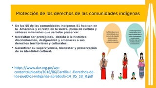 Protección de los derechos de las comunidades indígenas
 De las 55 de las comunidades indígenas 51 habitan en
la Amazonía y el resto en la sierra, plena de cultura y
saberes milenarios que se bebe preservar.
 Necesitan ser protegidas. debido a la histórica
discriminación, desigualdad y amenazas a sus
derechos territoriales y culturales.
 Garantizar su supervivencia, bienestar y preservación
de su identidad cultural.
• htps:////sss.dar.org.pe//sp-a
content//uploads//201u//06//Cartlla-a1-aDerechos-ade-a
los-apueblos-aindigenas-aaprobada-a14_0a_1u_R.pd8
 