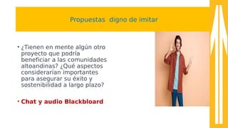 Propuestas digno de imitar
• ¿Tienen en mente algún otro
proyecto que podría
beneficiar a las comunidades
altoandinas? ¿Qué aspectos
considerarían importantes
para asegurar su éxito y
sostenibilidad a largo plazo?
• Chat y audio Blackbloard
 
